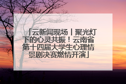 云新闻现场丨聚光灯下的心灵共振！云南省第十四届大学生心理情景剧决赛燃情开演