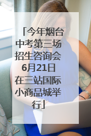今年烟台中考第三场招生咨询会6月21日在三站国际小商品城举行