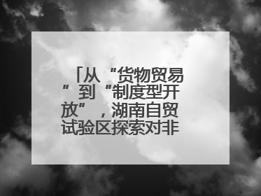 从“货物贸易”到“制度型开放”，湖南自贸试验区探索对非合作新模式