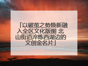 以破茧之势焕新融入全区文化版图 北山街道淬炼西湖边的文创金名片