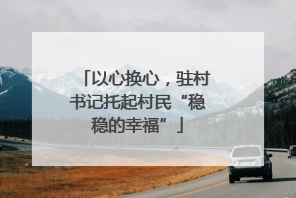 以心换心，驻村书记托起村民“稳稳的幸福”