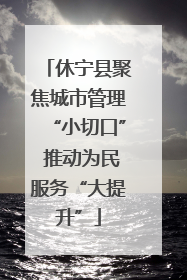 休宁县聚焦城市管理“小切口” 推动为民服务“大提升”