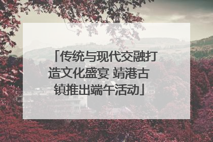 传统与现代交融打造文化盛宴 靖港古镇推出端午活动