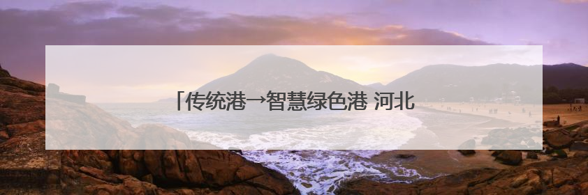 传统港→智慧绿色港 河北如何打造世界级港口群？