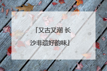 又古又潮 长沙非遗好韵味