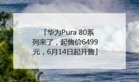 华为Pura 80系列来了，起售价6499元，6月14日起开售