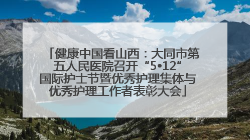 健康中国看山西：大同市第五人民医院召开“5•12”国际护士节暨优秀护理集体与优秀护理工作者表彰大会