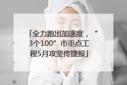全力跑出加速度，“3个100”市重点工程5月攻坚传捷报