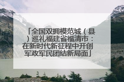 全国双拥模范城（县）巡礼福建省福清市：在新时代新征程中开创军政军民团结新局面