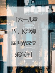 六一儿童节，长沙海底世界成快乐海洋
