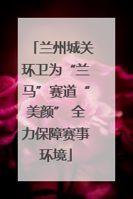 兰州城关环卫为“兰马”赛道“美颜” 全力保障赛事环境