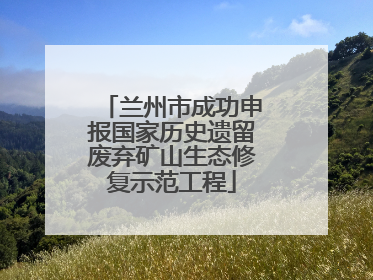 兰州市成功申报国家历史遗留废弃矿山生态修复示范工程