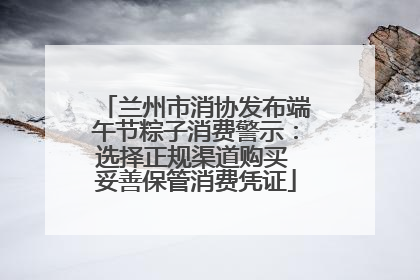 兰州市消协发布端午节粽子消费警示：选择正规渠道购买 妥善保管消费凭证