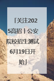 关注2025高招丨公安院校招生测试6月19日开始