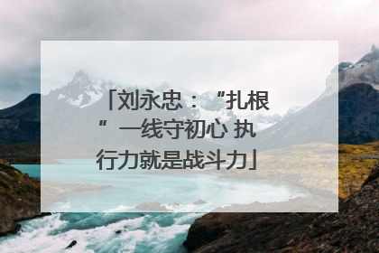 刘永忠：“扎根”一线守初心 执行力就是战斗力