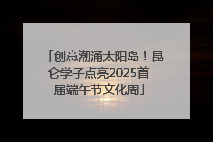创意潮涌太阳岛！昆仑学子点亮2025首届端午节文化周