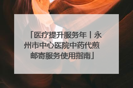 医疗提升服务年丨永州市中心医院中药代煎邮寄服务使用指南