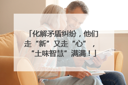 化解矛盾纠纷，他们走“新”又走“心”，“土味智慧”满满！