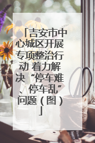 吉安市中心城区开展专项整治行动 着力解决“停车难、停车乱”问题（图）