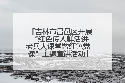 吉林市昌邑区开展“红色传人鲜活讲·老兵大课堂暨红色党课”主题宣讲活动