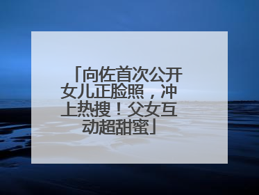 向佐首次公开女儿正脸照，冲上热搜！父女互动超甜蜜
