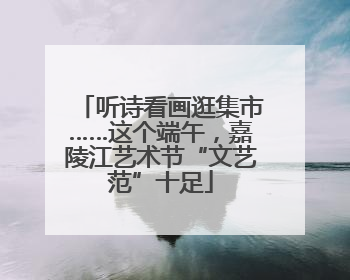 听诗看画逛集市……这个端午，嘉陵江艺术节“文艺范”十足