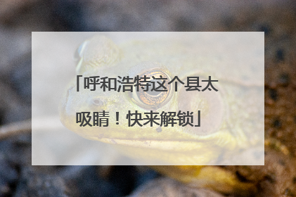 呼和浩特这个县太吸睛！快来解锁