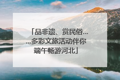 品非遗、赏民俗……多彩文旅活动伴你端午畅游河北