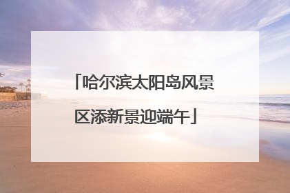 哈尔滨太阳岛风景区添新景迎端午