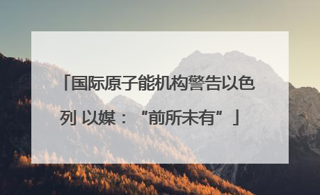 国际原子能机构警告以色列 以媒：“前所未有”