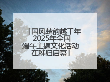 国风楚韵越千年 2025年全国端午主题文化活动在秭归启幕