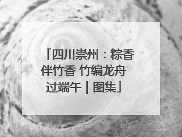 四川崇州：粽香伴竹香 竹编龙舟过端午｜图集