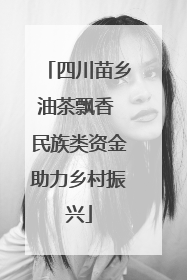 四川苗乡油茶飘香 民族类资金助力乡村振兴