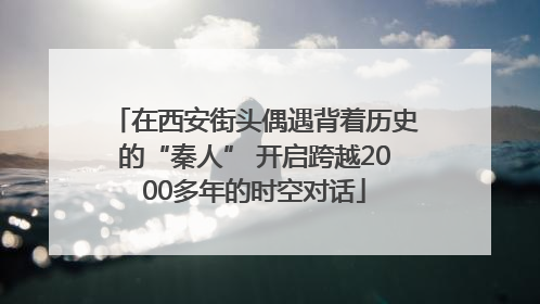 在西安街头偶遇背着历史的“秦人” 开启跨越2000多年的时空对话