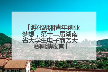 孵化湖湘青年创业梦想，第十二届湖南省大学生电子商务大赛圆满收官