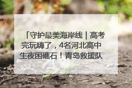 守护最美海岸线｜高考完玩嗨了，4名河北高中生夜困礁石！青岛救援队火速出动救上岸