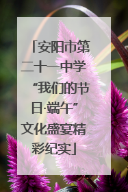 安阳市第二十一中学“我们的节日·端午”文化盛宴精彩纪实