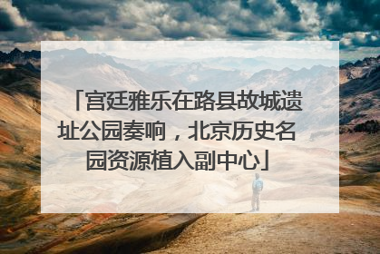宫廷雅乐在路县故城遗址公园奏响，北京历史名园资源植入副中心