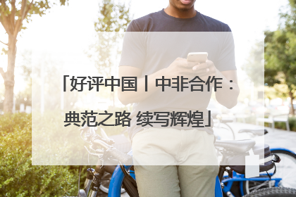 好评中国丨中非合作：典范之路 续写辉煌