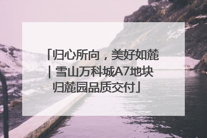 归心所向，美好如麓｜雪山万科城A7地块归麓园品质交付