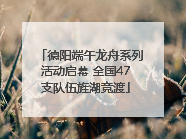 德阳端午龙舟系列活动启幕 全国47支队伍旌湖竞渡