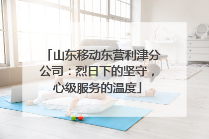 山东移动东营利津分公司：烈日下的坚守，心级服务的温度