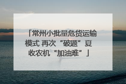 常州小批量危货运输模式 再次“破题”夏收农机“加油难”