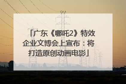 广东《哪吒2》特效企业文博会上宣布：将打造原创动画电影