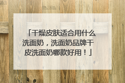 干燥皮肤适合用什么洗面奶，洗面奶品牌干皮洗面奶哪款好用！