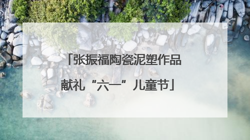 张振福陶瓷泥塑作品献礼“六一”儿童节