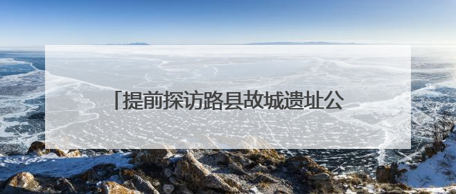 提前探访路县故城遗址公园，追寻千年古城遗迹