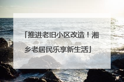 推进老旧小区改造！湘乡老居民乐享新生活