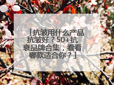 抗皱用什么产品抗皱好？50+抗衰品牌合集，看看哪款适合你？