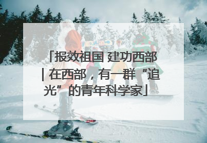 报效祖国 建功西部｜在西部，有一群“追光”的青年科学家
